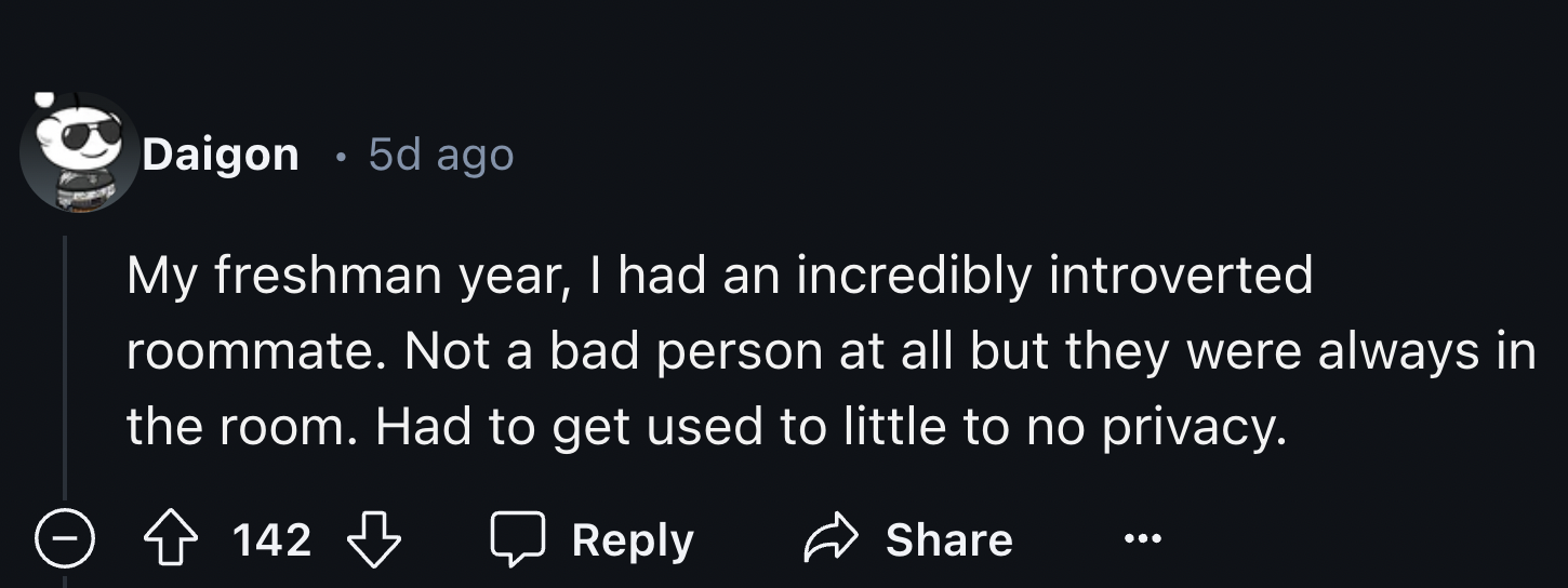 darkness - Daigon . 5d ago My freshman year, I had an incredibly introverted roommate. Not a bad person at all but they were always in the room. Had to get used to little to no privacy. 142